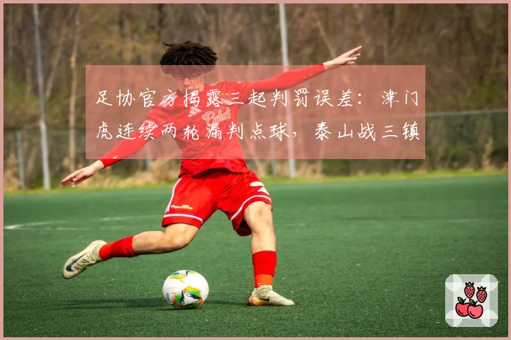 足协官方揭露三起判罚误差：津门虎连续两轮漏判点球，泰山战三镇误判点球